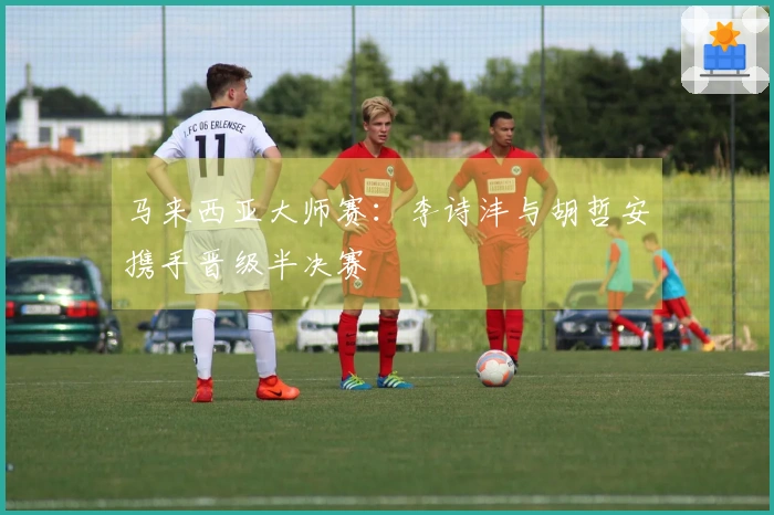 马来西亚大师赛：李诗沣与胡哲安携手晋级半决赛