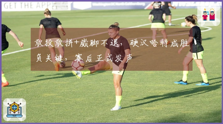 敢投敢拼+崴脚不退，硬汉哈特成胜负关键，赛后正式发声
